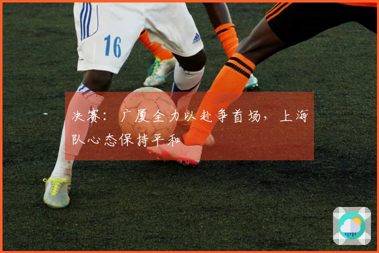 决赛：广厦全力以赴争首场，上海队心态保持平和